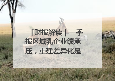 财报解读｜一季报区域乳企业绩承压，重建差异化是突围关键
